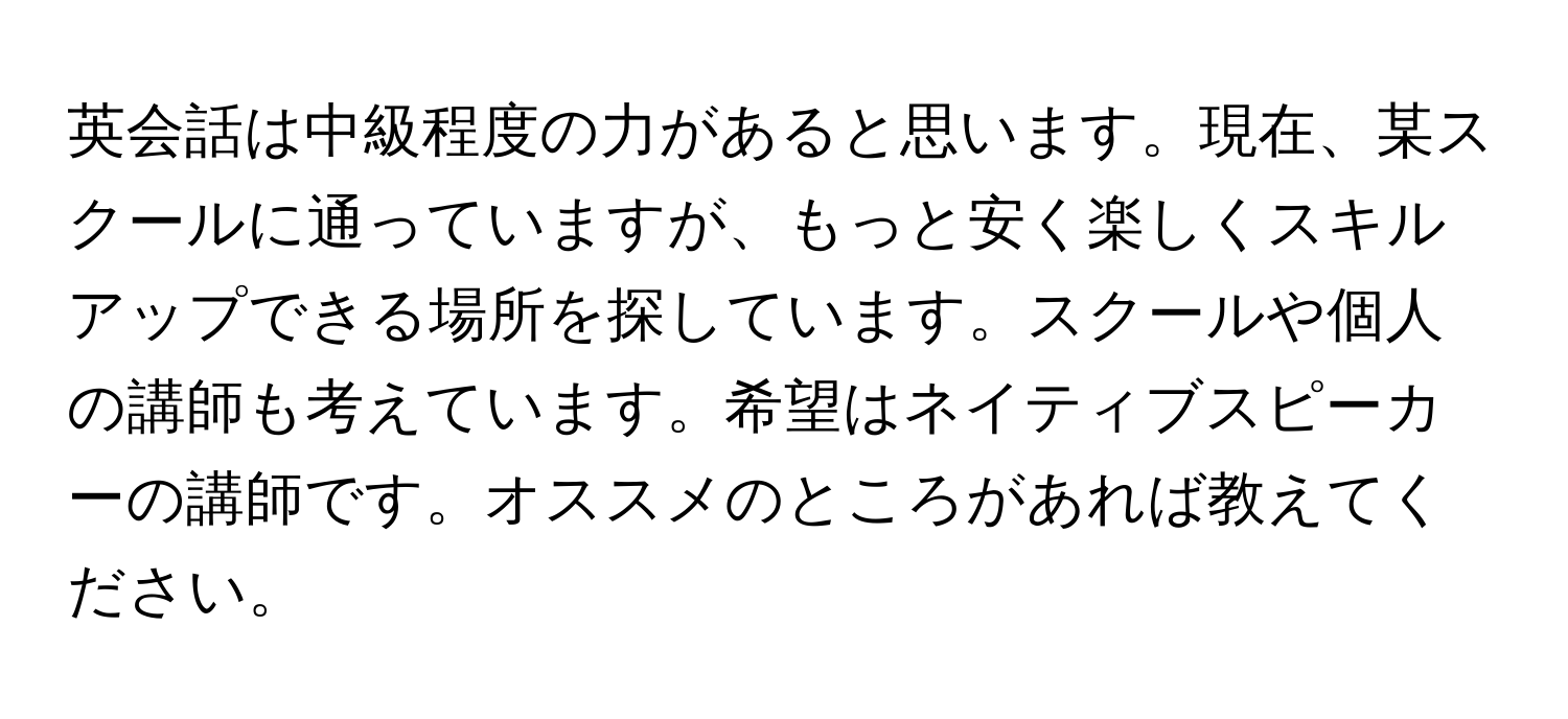 英会話は中級程度の力があると思います。現在、某スクールに通っていますが、もっと安く楽しくスキルアップできる場所を探しています。スクールや個人の講師も考えています。希望はネイティブスピーカーの講師です。オススメのところがあれば教えてください。