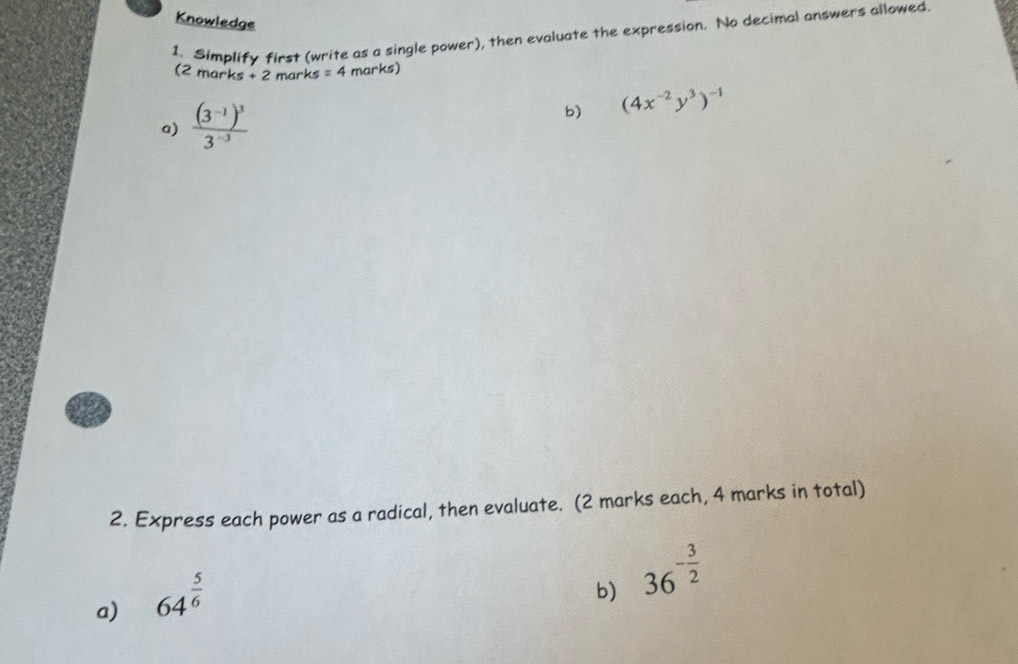 Knowledge 
1. Simplify first (write as a single power), then evaluate the expression. No decimal answers allowed 
(2 marks +2 marks =4 marks) 
a) frac (3^(-1))^33^(-3)
b) (4x^(-2)y^3)^-1
2. Express each power as a radical, then evaluate. (2 marks each, 4 marks in total) 
a) 64^(frac 5)6
b) 36^(-frac 3)2