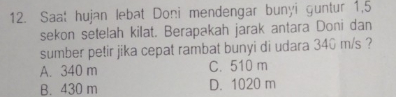 Saat hujan lebat Doni mendengar bunyi guntur 1,5
sekon setelah kilat. Berapakah jarak antara Doni dan
sumber petir jika cepat rambat bunyi di udara 340 m/s ?
A. 340 m C. 510 m
B. 430 m D. 1020 m