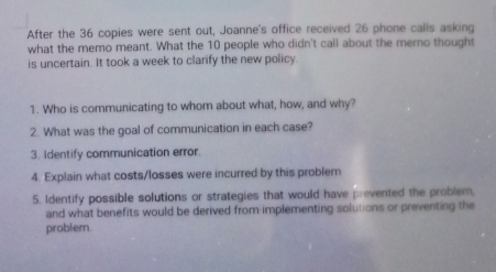 After the 36 copies were sent out, Joanne's office received 26 phone calls asking 
what the memo meant. What the 10 people who didn't call about the memo thought 
is uncertain. It took a week to clarify the new policy. 
1. Who is communicating to whom about what, how, and why? 
2. What was the goal of communication in each case? 
3. Identify communication error. 
4. Explain what costs/losses were incurred by this problem 
5. Identify possible solutions or strategies that would have prevented the problem, 
and what benefits would be derived from implementing solutions or preventing the 
problem.