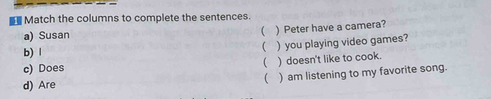 Match the columns to complete the sentences. 
a) Susan  ) Peter have a camera? 
b) l  ) you playing video games? 
c) Does ( ) doesn't like to cook. 
( ) am listening to my favorite song. 
d) Are