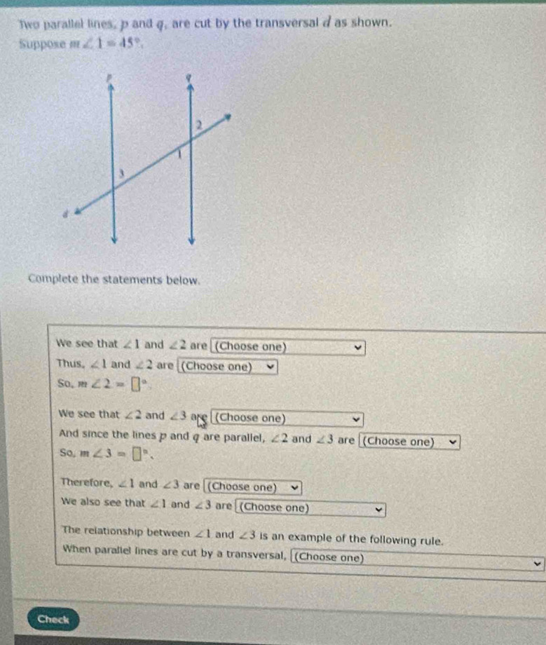 Two parallel lines, p and q, are cut by the transversal d as shown. 
Suppose m∠ 1=45°. 
Complete the statements below. 
We see that ∠ 1 and ∠ 2 are (Choose one) 
Thus, ∠ 1 and ∠ 2 are (Choose one) 
So, m∠ 2=□°
We see that ∠ 2 and ∠ 3 are (Choose one) 
And since the lines p and q are parallel, ∠ 2 and ∠ 3 are (Choose one) 
So, m∠ 3=□°. 
Therefore, ∠ 1 and ∠ 3 are [(Choose one) 
We also see that ∠ 1 and ∠ 3 are (Choose one) 
The relationship between ∠ 1 and ∠ 3 is an example of the following rule. 
When parallel lines are cut by a transversal, [(Choose one) 
Check