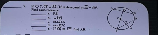 2, In odot C, overline CZ⊥ overline RS, TS=4cm , and moverline ZS=50°. 
Find each measure. 
_a. RS
_b. mwidehat RZS
_c. m∠ ZCS
_d. m∠ RSC
_ 1 e. + Ifoverline CQ≌ overline CT ', find AB.