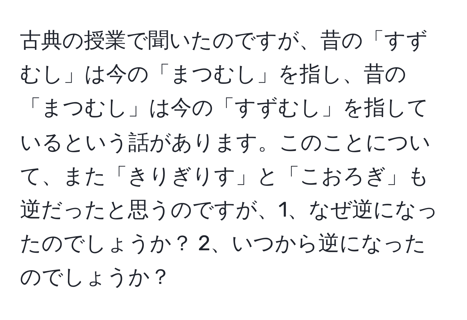 古典の授業で聞いたのですが、昔の「すずむし」は今の「まつむし」を指し、昔の「まつむし」は今の「すずむし」を指しているという話があります。このことについて、また「きりぎりす」と「こおろぎ」も逆だったと思うのですが、1、なぜ逆になったのでしょうか？ 2、いつから逆になったのでしょうか？