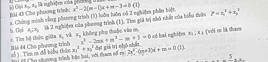 Chún 
b) Gọi x_1, x_2 là nghiệm của phường tn 
Bài 43 Cho phương trình: x^2-2(m-1)x+m-3=0( 1)
a. Chứng minh rằng phương trình (1) luôn luôn có 2 nghiệm phân biệt. 
b. Gọi x_1; x_2 là 2 nghiệm của phương trình (1). Tìm giá trị nhỏ nhất của biểu thức P=x_1^(2+x_2^2
c. Tìm hệ thức giữa x_1) và x_2
có hai nghiệm x_1; x_2 (với m là tham 
Bài 44 Cho phương trình x^2-2mx+m^2-m+3=0 không phụ thuộc vào m. 
số ) . Tìm m đề biểu thức x_1^(2+x_2^2 đạt giá trị nhỏ nhất. 
Rài 45 Cho phương trình bậc hai, với tham số m: 2x^2)-(m+3)x+m=0(1).
_ =frac 5x_1x_2.