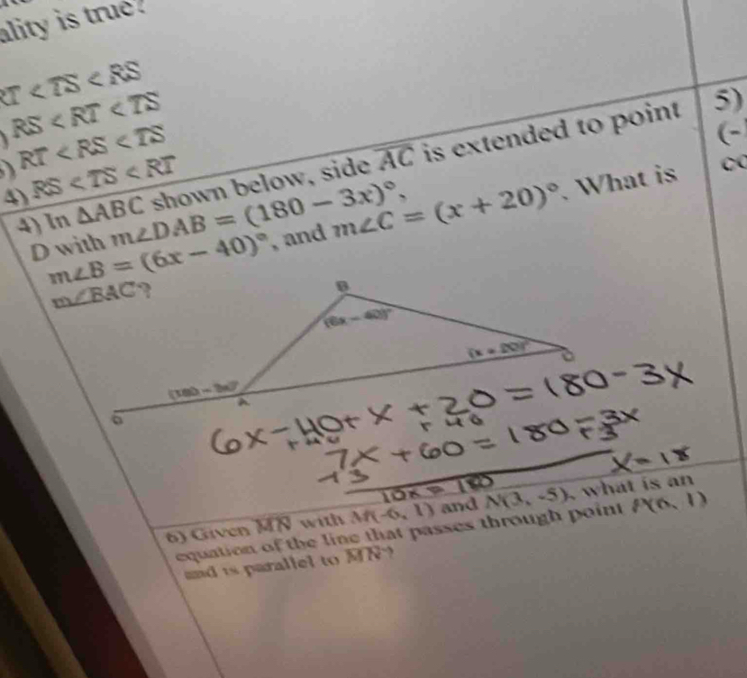 ality is true
U
 RS
RT
(-
4) RS shown below, side overline AC is extended to point
5)
D with m∠ DAB=(180-3x)^circ , , and m∠ C=(x+20)^circ . What is
0
4)1 n△ ABC
m∠ B=(6x-40)^circ 

6) Given MN with M(-6,1) and N(3,-5) , what is an
equation of the line that passes through point P(6,1)
and is parallel to MN?