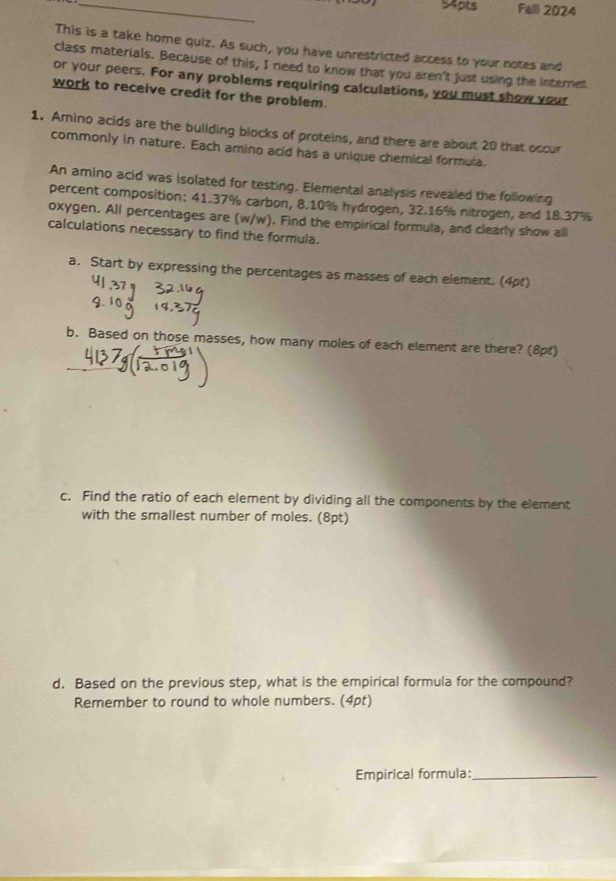 Fall 2024 
This is a take home quiz. As such, you have unrestricted access to your notes and 
class materials. Because of this, I need to know that you aren't just using the internet 
or your peers. For any problems requiring calculations, you must show your 
work to receive credit for the problem. 
1. Amino acids are the building blocks of proteins, and there are about 20 that occur 
commonly in nature. Each amino acid has a unique chemical formula. 
An amino acid was isolated for testing. Elemental analysis revealed the following 
percent composition: 41.37% carbon, 8.10% hydrogen, 32.16% nitrogen, and 18.37%
oxygen. All percentages are (w/w). Find the empirical formula, and clearly show all 
calculations necessary to find the formula. 
a. Start by expressing the percentages as masses of each element. (4pt) 
b. Based on those masses, how many moles of each element are there? (8pt) 
c. Find the ratio of each element by dividing all the components by the element 
with the smallest number of moles. (8pt) 
d. Based on the previous step, what is the empirical formula for the compound? 
Remember to round to whole numbers. (4pt) 
Empirical formula:_