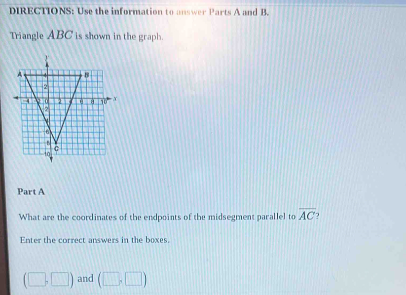 DIRECTIONS: Use the information to answer Parts A and B. 
Triangle ABC is shown in the graph. 
Part A 
What are the coordinates of the endpoints of the midsegment parallel to overline AC
Enter the correct answers in the boxes.
(□ ,□ ) and (□ ,□ )