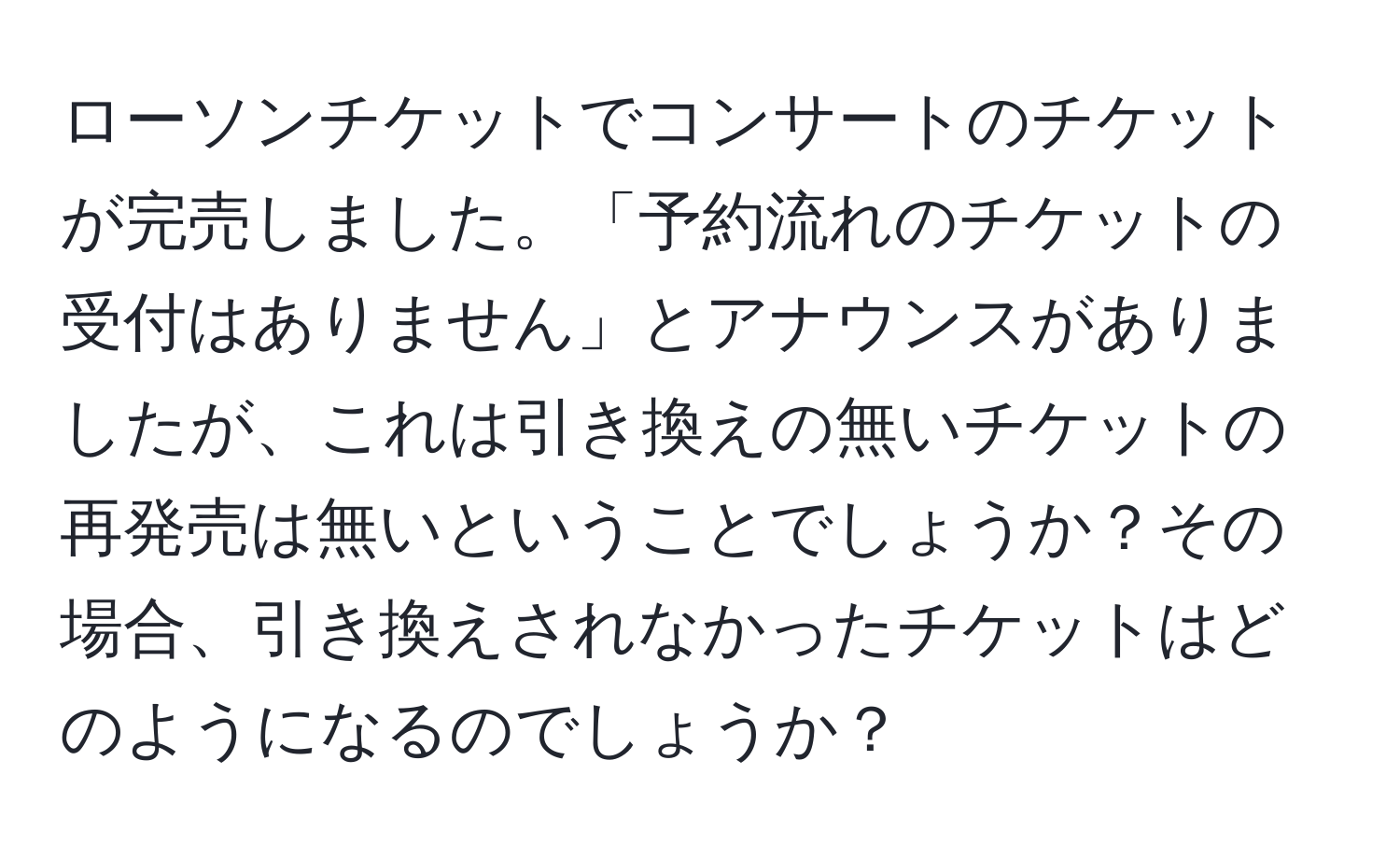 ローソンチケットでコンサートのチケットが完売しました。「予約流れのチケットの受付はありません」とアナウンスがありましたが、これは引き換えの無いチケットの再発売は無いということでしょうか？その場合、引き換えされなかったチケットはどのようになるのでしょうか？