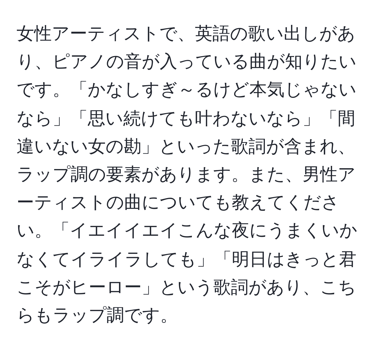 女性アーティストで、英語の歌い出しがあり、ピアノの音が入っている曲が知りたいです。「かなしすぎ～るけど本気じゃないなら」「思い続けても叶わないなら」「間違いない女の勘」といった歌詞が含まれ、ラップ調の要素があります。また、男性アーティストの曲についても教えてください。「イエイイエイこんな夜にうまくいかなくてイライラしても」「明日はきっと君こそがヒーロー」という歌詞があり、こちらもラップ調です。