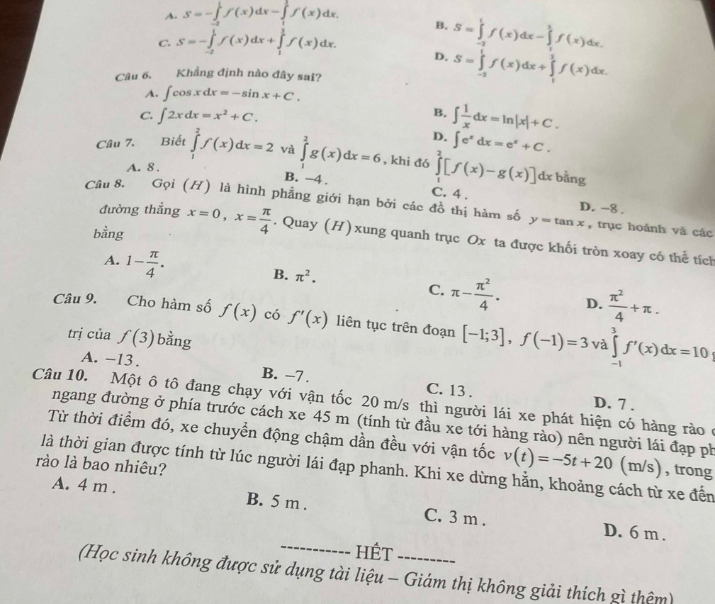 A. S=-∈tlimits _(-2)^1f(x)dx-∈tlimits _1^(1f(x)dx.
B.
C. S=-∈tlimits _(-2)^1f(x)dx+∈tlimits _1^1f(x)dx.
D. S=∈tlimits _(-2)^1f(x)dx-∈tlimits _1^1f(x)dx.
Câu 6. Khẳng định nào đây sai?
S=∈tlimits _(-2)^1f(x)dx+∈tlimits _1^3f(x)dx.
A. ∈t cos xdx=-sin x+C.
B.
C. ∈t 2xdx=x^2)+C. ∈t  1/x dx=ln |x|+C.
D. ∈t e^xdx=e^x+C.
Câu 7. Biết ∈tlimits _1^(2f(x)dx=2 và ∈tlimits _1^2g(x)dx=6 , khi đó ∈tlimits _1^2[f(x)-g(x)] dx bằng
A. 8 .
B. -4 . C. 4 .
Cầu 8. Gọi (H) là hình phẳng giới hạn bởi các đồ thị hàm số D. -8 .
y=tan x , trục hoành và các
bằng
đường thẳng x=0,x=frac π)4. Quay (H) xung quanh trục Ox ta được khối tròn xoay có thể tích
A. 1- π /4 .
B. π^2.
C. π - π^2/4 . D.  π^2/4 +π .
Câu 9.   Cho hàm số f(x) có f'(x) liên tục trên đoạn [-1;3],f(-1)=3 ∈tlimits _(-1)^3f'(x)dx=10
trị của f(3) bằng
và
A. -13 . B. −7 . C. 13 .
Câu 10. Một ô tô đang chạy với vận tốc 20 m/s thì người lái xe phát hiện có hàng rào ở
D. 7 .
ngang đường ở phía trước cách xe 45 m (tính từ đầu xe tới hàng rào) nên người lái đạp ph
Từ thời điểm đó, xe chuyển động chậm dần đều với vận tốc v(t)=-5t+20 | (m/s) , trong
rào là bao nhiêu? là thời gian được tính từ lúc người lái đạp phanh. Khi xe dừng hằn, khoảng cách từ xe đến
A. 4 m . B. 5 m . C. 3 m .
_
D. 6 m .
HÉt
(Học sinh không được sử dụng tài liệu - Giám thị không giải thích gì thêm)