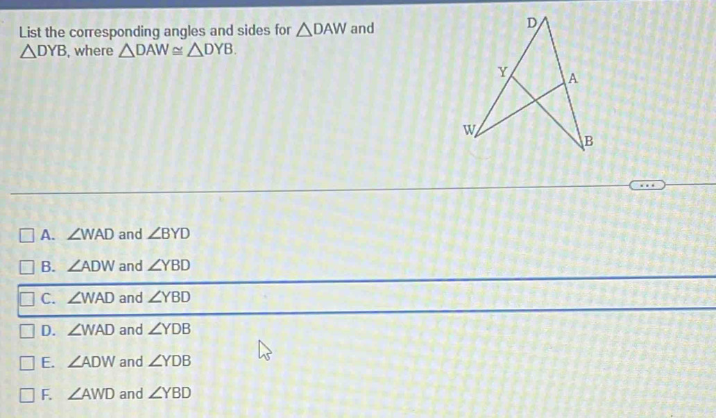 List the corresponding angles and sides for △ DAW and
△ DYB , where △ DAW≌ △ DYB.
A. ∠ WAD and ∠ BYD
B. ∠ ADW and ∠ YBD
C. ∠ WAD and ∠ YBD
D. ∠ WAD and ∠ YDB
E. ∠ ADW and ∠ YDB
F. ∠ AWD and ∠ YBD