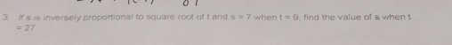 If s is inversely proportional to square root of t and s=7 when t=9 , find the value of s when t
=27