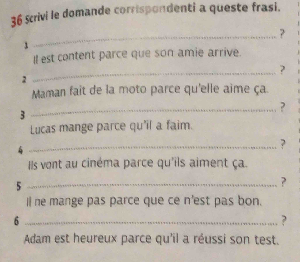 Scrivi le domande corrispondenti a queste frasi. 
_? 
1 
Il est content parce que son amie arrive. 
_? 
2 
Maman fait de la moto parce qu'elle aime ça. 
_? 
3 
Lucas mange parce qu'il a faim. 
_? 
Ils vont au cinéma parce qu'ils aiment ça. 
_5 
? 
Il ne mange pas parce que ce n'est pas bon. 
_6 
? 
Adam est heureux parce qu'il a réussi son test.