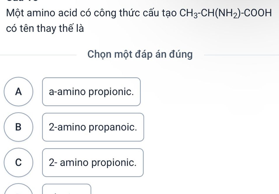 Một amino acid có công thức cấu tạo CH_3-CH(NH_2)-COOH
có tên thay thế là
Chọn một đáp án đúng
A a-amino propionic.
B 2 -amino propanoic.
C 2 - amino propionic.