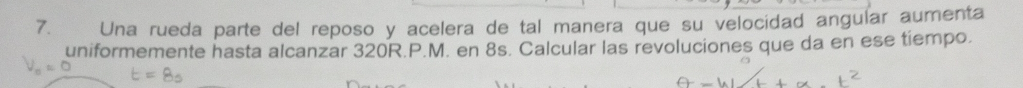 Una rueda parte del reposo y acelera de tal manera que su velocidad angular aumenta 
uniformemente hasta alcanzar 320R.P.M. en 8s. Calcular las revoluciones que da en ese tiempo.