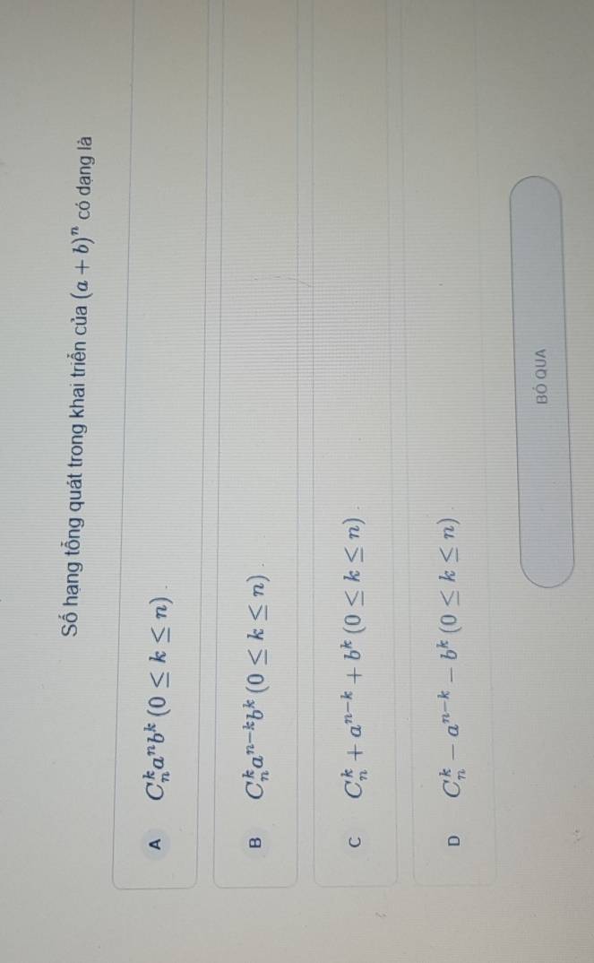 Số hạng tổng quát trong khai triễn cia(a+b)^n có dạng là
A C_n^(ka^n)b^k(0≤ k≤ n).
B C_n^(ka^n-k)b^k(0≤ k≤ n).
C C_n^(k+a^n-k)+b^k(0≤ k≤ n).
D C_n^(k-a^n-k)-b^k(0≤ k≤ n)
BÓ QUA