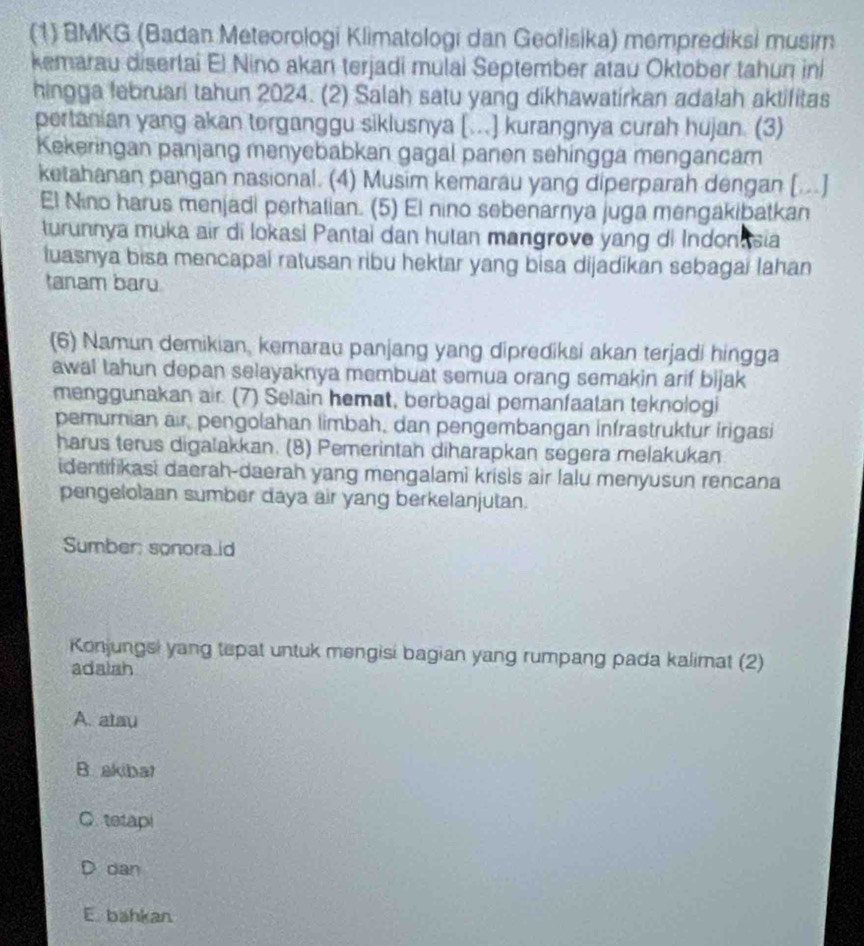 (1) BMKG (Badan Meteorologi Klimatologi dan Geofisika) memprediksi musim
kemarau disertai El Nino akan terjadi mulai September atau Oktober tahun in
hingga februari tahun 2024. (2) Salah satu yang dikhawatirkan adalah aktifitas
pertanian yang akan torganggu siklusnya [..] kurangnya curah hujan. (3)
Kekeringan panjang menyebabkan gagal panen sehingga mengancam
ketahanan pangan nasional. (4) Musim kemarau yang diperparah dengan [..]
El Nino harus menjadi perhatian. (5) El nino sebenarnya juga mengakibatkan
turunnya muka air di lokasi Pantai dan hutan mangrove yang di Indonasia
tuasnya bisa mencapai ratusan ribu hektar yang bisa dijadikan sebagai Iahan
tanam baru
(6) Namun demikian, kemarau panjang yang diprediksi akan terjadi hingga
awal lahun depan selayaknya membuat semua orang semakin arif bijak
menggunakan air. (7) Selain hemat, berbagai pemanfaatan teknologi
pemumian air, pengolahan limbah, dan pengembangan infrastruktur irigasi
harus terus digalakkan. (8) Pemerintah diharapkan segera melakukan
identifikasi daerah-daerah yang mengalami krisis air lalu menyusun rencana
pengelolaan sumber daya air yang berkelanjutan.
Sumber: sonora.id
Konjungsi yang tepat untuk mengisi bagian yang rumpang pada kalimat (2)
adalsh
A. atau
B. akibat
C. tetapi
dan
E. bahkan