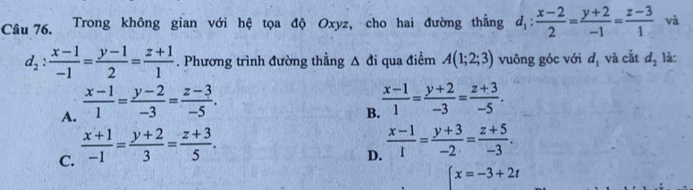 Trong không gian với hệ tọa độ Oxyz, cho hai đường thẳng d_1: (x-2)/2 = (y+2)/-1 = (z-3)/1  và
d_2: (x-1)/-1 = (y-1)/2 = (z+1)/1 . Phương trình đường thẳng △ di qua điểm A(1;2;3) vuông góc với d_1 và cắt d_2 là:
A.  (x-1)/1 = (y-2)/-3 = (z-3)/-5 .
B.  (x-1)/1 = (y+2)/-3 = (z+3)/-5 .
C.  (x+1)/-1 = (y+2)/3 = (z+3)/5 .
D.  (x-1)/1 = (y+3)/-2 = (z+5)/-3 .
beginarrayl x=-3+2tendarray.