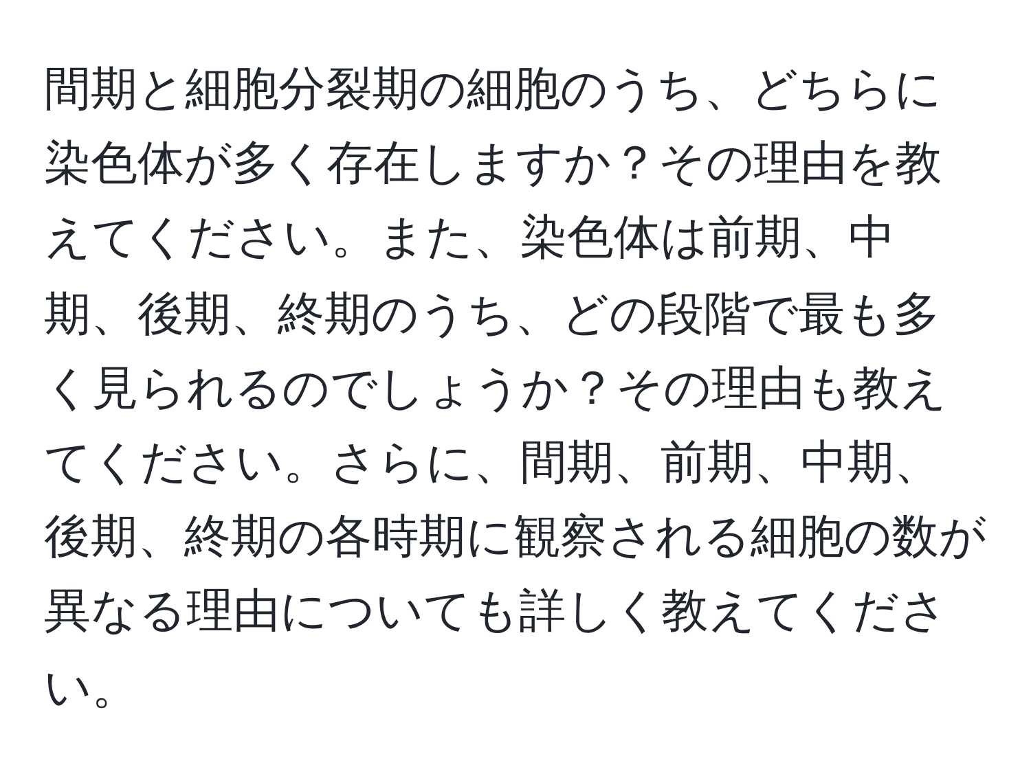 間期と細胞分裂期の細胞のうち、どちらに染色体が多く存在しますか？その理由を教えてください。また、染色体は前期、中期、後期、終期のうち、どの段階で最も多く見られるのでしょうか？その理由も教えてください。さらに、間期、前期、中期、後期、終期の各時期に観察される細胞の数が異なる理由についても詳しく教えてください。