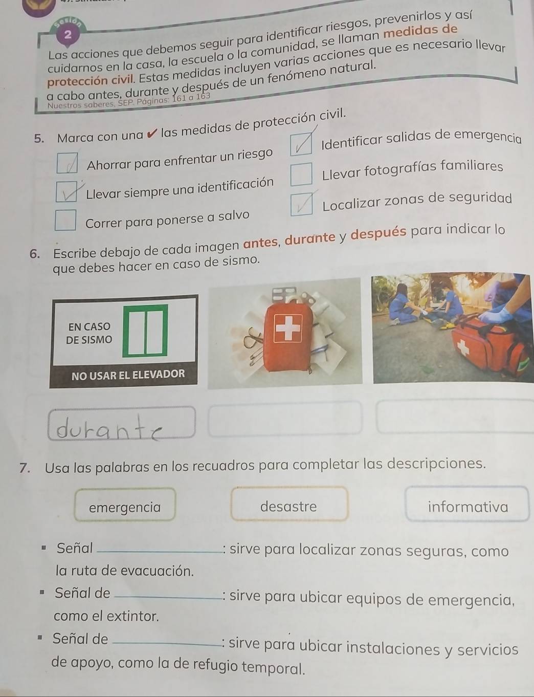 Las acciones que debemos seguir para identificar riesgos, prevenirlos y así
cuidarnos en la casa, la escuela o la comunidad, se llaman medidas de
protección civil. Estas medidas incluyen varias acciones que es necesario llevar
a cabo antes, durante y después de un fenómeno natural.
Nuestros saberes, SEP. Páginas: 161 a 163
5. Marca con una ✔ las medidas de protección civil.
Identificar salidas de emergencia
Ahorrar para enfrentar un riesgo
Llevar siempre una identificación Llevar fotografías familiares
Localizar zonas de seguridad
Correr para ponerse a salvo
6. Escribe debajo de cada imagen antes, durante y después para indicar lo
que debes hacer en caso de sismo.
7. Usa las palabras en los recuadros para completar las descripciones.
emergencia desastre informativa
Señal _:: sirve para localizar zonas seguras, como
la ruta de evacuación.
Señal de _:: sirve para ubicar equipos de emergencia,
como el extintor.
Señal de _:: sirve para ubicar instalaciones y servicios
de apoyo, como la de refugio temporal.