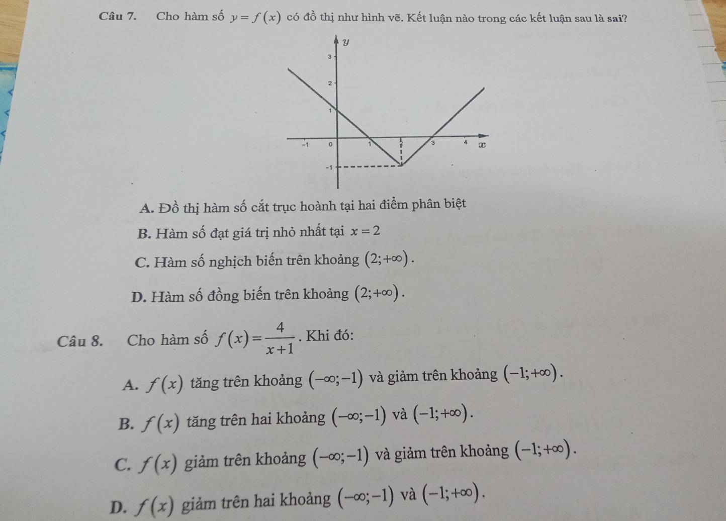 Cho hàm số y=f(x) có đồ thị như hình vẽ. Kết luận nào trong các kết luận sau là sai?
A. Đồ thị hàm số cắt trục hoành tại hai điểm phân biệt
B. Hàm số đạt giá trị nhỏ nhất tại x=2
C. Hàm số nghịch biến trên khoảng (2;+∈fty ).
D. Hàm số đồng biến trên khoảng (2;+∈fty ). 
Câu 8. Cho hàm số f(x)= 4/x+1 . Khi đó:
A. f(x) tăng trên khoảng (-∈fty ;-1) và giảm trên khoảng (-1;+∈fty ).
B. f(x) tăng trên hai khoảng (-∈fty ;-1) và (-1;+∈fty ).
C. f(x) giảm trên khoảng (-∈fty ;-1) và giảm trên khoảng (-1;+∈fty ).
D. f(x) giảm trên hai khoảng (-∈fty ;-1) và (-1;+∈fty ).