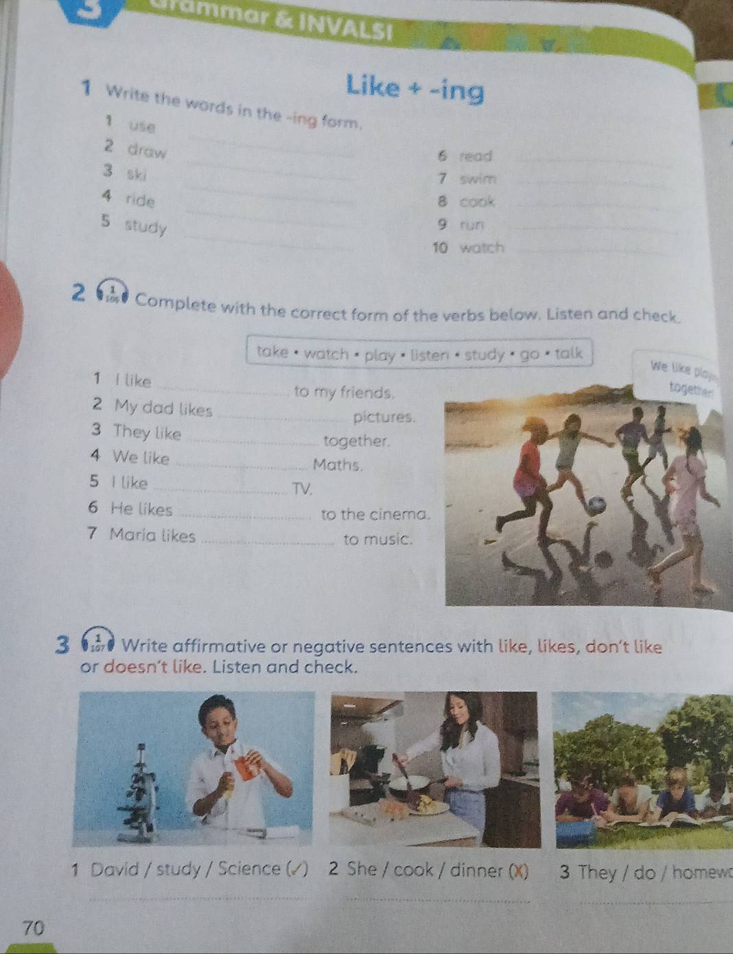 Grammar & INVALSI 
Like + -ing 
_ 
1 Write the words in the -ing form. 
1 use 
_ 
2 draw 
6 read_ 
_ 
3 ski 
7 swim_ 
_ 
4 ride 8 cook_ 
_ 
5 study 
g run_ 
10 watch_ 
2 Complete with the correct form of the verbs below. Listen and check. 
take ' watch < play