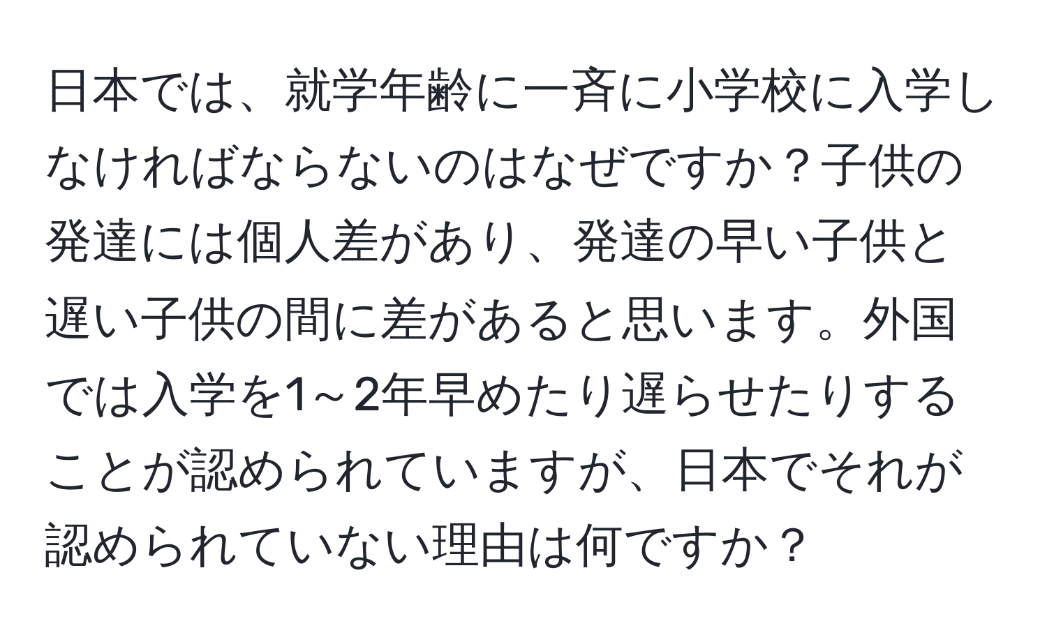 日本では、就学年齢に一斉に小学校に入学しなければならないのはなぜですか？子供の発達には個人差があり、発達の早い子供と遅い子供の間に差があると思います。外国では入学を1～2年早めたり遅らせたりすることが認められていますが、日本でそれが認められていない理由は何ですか？