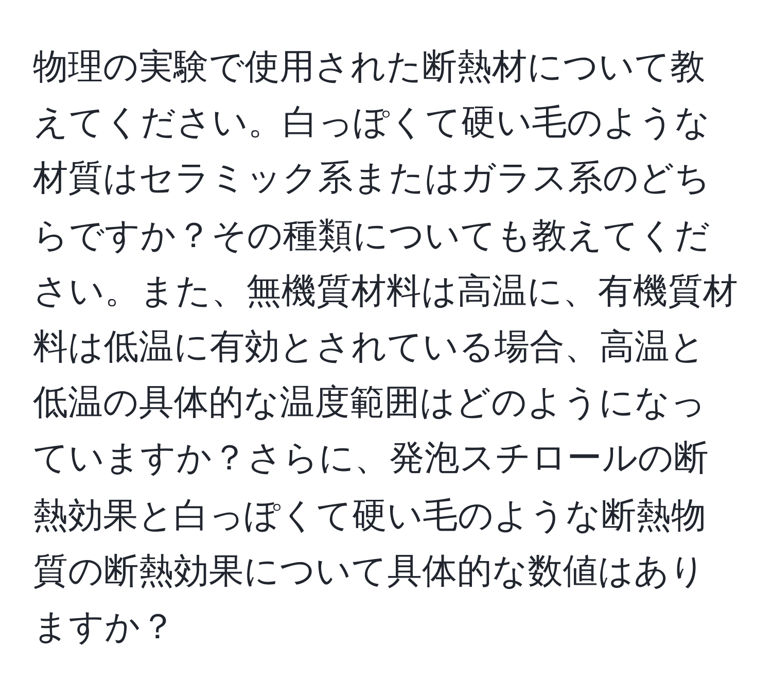 物理の実験で使用された断熱材について教えてください。白っぽくて硬い毛のような材質はセラミック系またはガラス系のどちらですか？その種類についても教えてください。また、無機質材料は高温に、有機質材料は低温に有効とされている場合、高温と低温の具体的な温度範囲はどのようになっていますか？さらに、発泡スチロールの断熱効果と白っぽくて硬い毛のような断熱物質の断熱効果について具体的な数値はありますか？