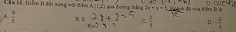 AC. CD
Cầu 16. Điểm B đối xứng với điểm A(1;2) qua đường thắng 2x+y=5. Hoành độ của điểm B là
A.  9/5 
B. 0
C.  3/5  - 2/5 
D.