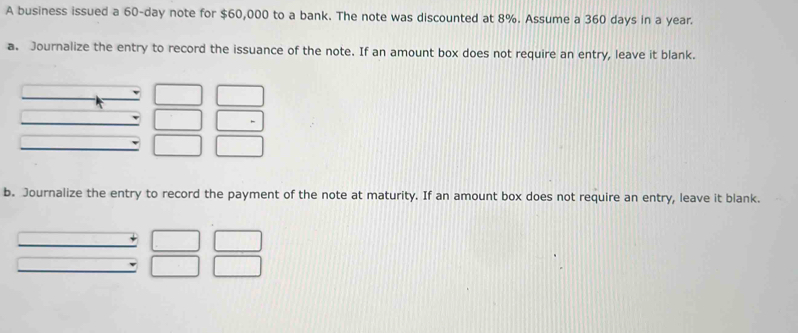 A business issued a 60-day note for $60,000 to a bank. The note was discounted at 8%. Assume a 360 days in a year. 
a. Journalize the entry to record the issuance of the note. If an amount box does not require an entry, leave it blank. 
b. Journalize the entry to record the payment of the note at maturity. If an amount box does not require an entry, leave it blank.