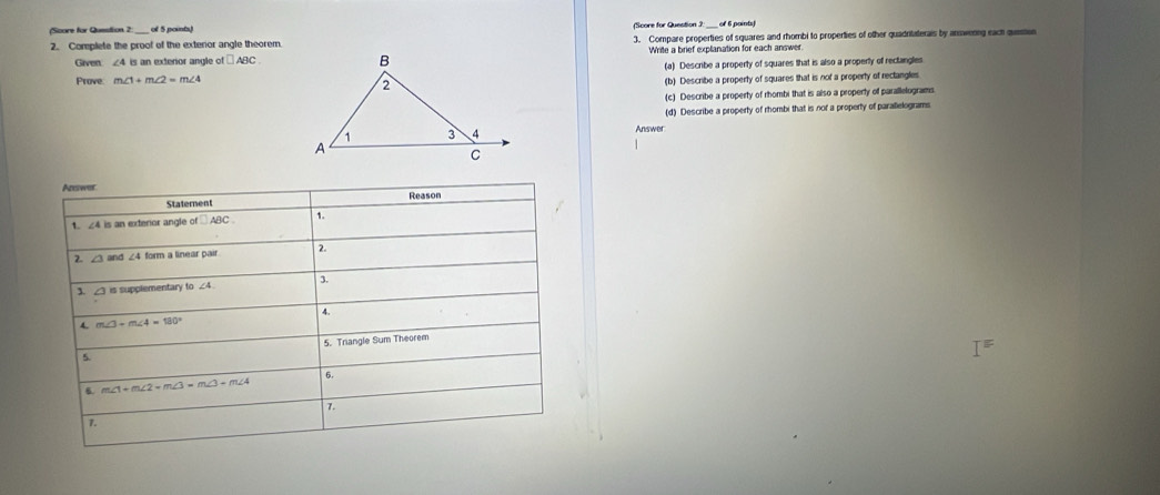 (Score for Question 2: of 5 points) (Score for Question 3:  of 6 points)
2. Complete the proof of the exteror angle theorem. 3. Compare properties of squares and rhombi to properties of other quadritaterais by annwerng each queen
Given ∠ 4 is an exteror angle of □ ABC Write a brief explanation for each answer
Prove m∠ 1+m∠ 2=m∠ 4 (a) Describe a property of squares that is also a property of rectangles
(b) Describe a property of squares that is not a property of rectangles
(c) Describe a property of rhombi that is also a property of parallelograms
(d) Describe a property of rhombi that is nor a property of parallelograms
Answer