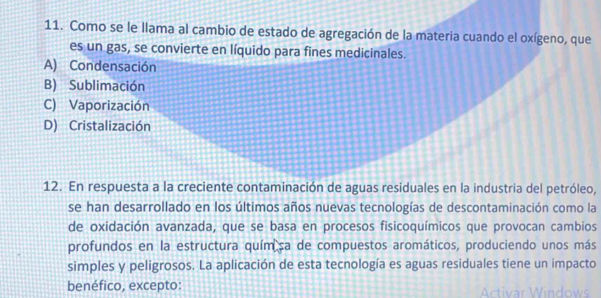 Como se le llama al cambio de estado de agregación de la materia cuando el oxígeno, que
es un gas, se convierte en líquido para fines medicinales.
A) Condensación
B) Sublimación
C) Vaporización
D) Cristalización
12. En respuesta a la creciente contaminación de aguas residuales en la industria del petróleo,
se han desarrollado en los últimos años nuevas tecnologías de descontaminación como la
de oxidación avanzada, que se basa en procesos fisicoquímicos que provocan cambios
profundos en la estructura quím sa de compuestos aromáticos, produciendo unos más
simples y peligrosos. La aplicación de esta tecnología es aguas residuales tiene un impacto
benéfico, excepto: Activar Windows