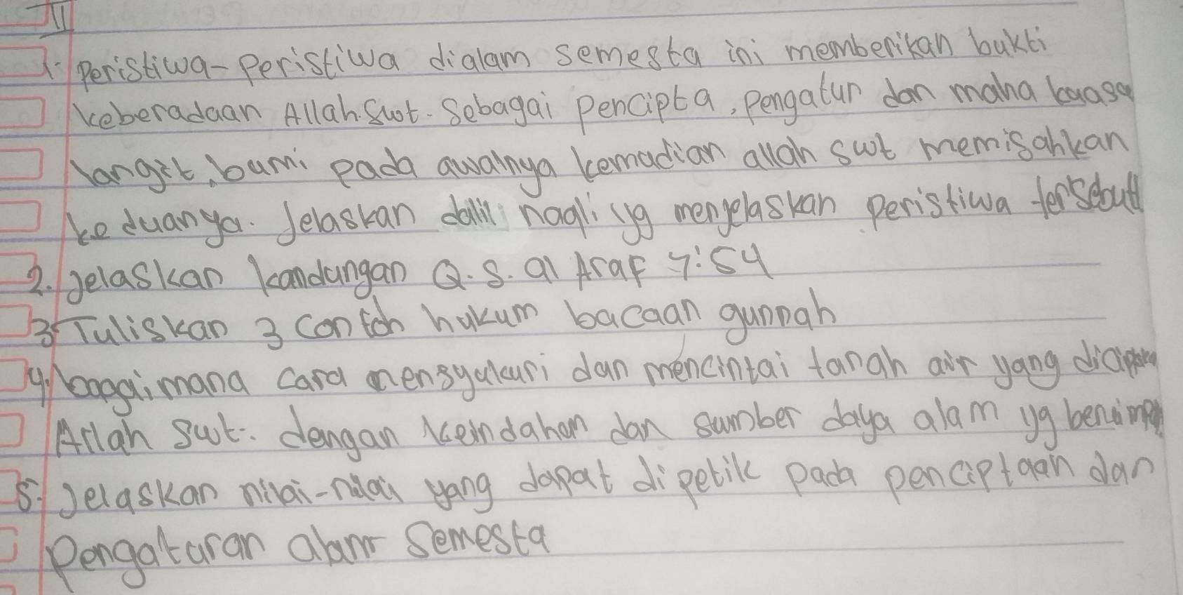 Il 
( Peristiwva- Peristiwa dialam semesta ini memberikan bakli 
keberadaan Allah Sot. Sebagai pencipta, pengalur dan maha baosa 
langit, bam: pada awanya lemadian alloh sut mem sahkan 
ke duangor. Jelaskan dall nogll (yg mengelaskan peristiwa forsebould 
2. gelaskan kandangan Q. S. aI AraF 7:54
3 Tuliskan 3 contch hakum bacaan gunpah 
g/ bagaimana card mnensyalcuri dan mencintai tangh air yang diaining 
Arlan sct. dengan Keindahan dan summber daya alam yg bending 
8Jelaskan mai-nuai yáng dopat di`pelil pada penciptaan dan 
Pengataran alanr semesta