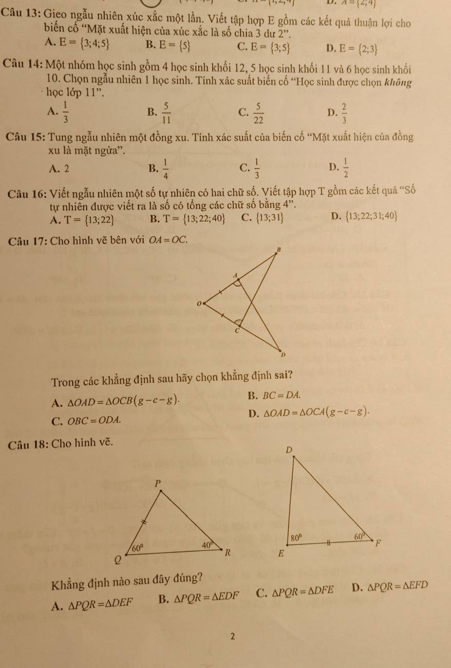 A= 2;4
Câu 13: Gieo ngẫu nhiên xúc xắc một lần. Viết tập hợp E gồm các kết quả thuận lợi cho
biến cố “Mặt xuất hiện của xúc xắc là số chia 3 dư 2”.
A. E= 3;4;5 B. E= 5 C. E= 3;5 D. E= 2;3
Câu 14: Một nhóm học sinh gồm 4 học sinh khối 12, 5 học sinh khối 11 và 6 học sinh khối
10. Chọn ngẫu nhiên 1 học sinh. Tính xác suất biến cố “Học sinh được chọn không
học lớp 11''.
A.  1/3   5/11   5/22   2/3 
B.
C.
D.
Câu 15: Tung ngẫu nhiên một đồng xu. Tính xác suất của biến cố “Mặt xuất hiện của đồng
xu là mặt ngừa''.
C.
D.
A. 2 B.  1/4   1/3   1/2 
Câu 16: Viết ngẫu nhiên một số tự nhiên có hai chữ số. Viết tập hợp T gồm các kết quả “Số
tự nhiên được viết ra là số có tổng các chữ số bằng 4''.
A. T= 13;22 B. T= 13;22;40 C.  13;31 D.  13;22;31;40
Cầâu 17: Cho hình vẽ bên với OA=OC.
Trong các khẳng định sau hãy chọn khẳng định sai?
A. △ OAD=△ OCB(g-c-g).
B. BC=DA.
D.
C. OBC=ODA. △ OAD=△ OCA(g-c-g).
Câu 18: Cho hình vẽ.
 
Khẳng định nào sau đây đúng?
A. △ PQR=△ DEF B. △ PQR=△ EDF C. △ PQR=△ DFE D. △ PQR=△ EFD
2