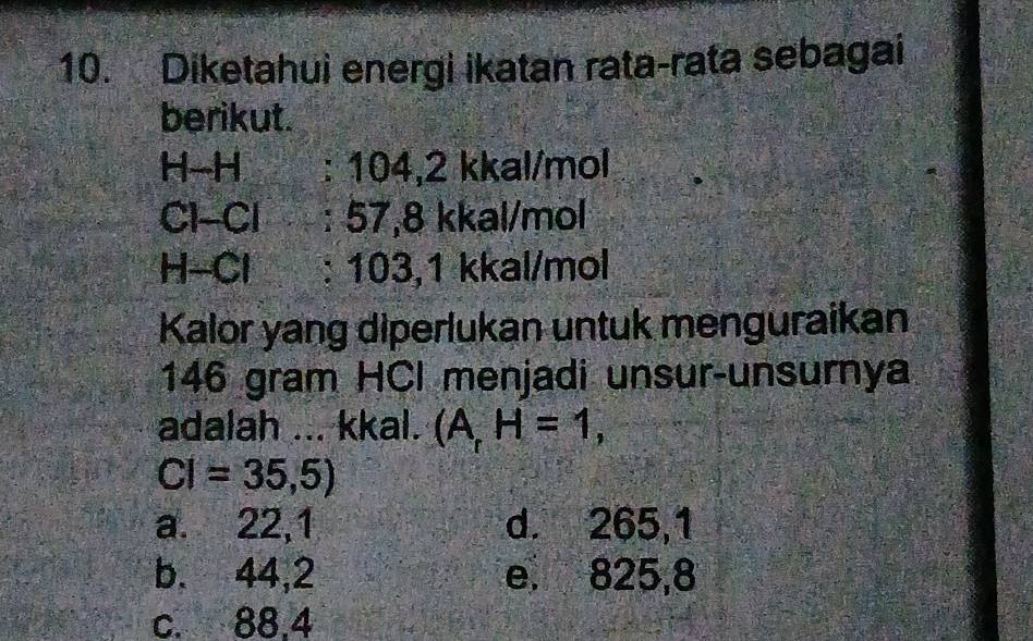 Diketahui energi ikatan rata-rata sebagai
berikut.
H-H : 104,2 kkal/mol
Cl-Cl : 57,8 kkal/mol
H-Cl : 103,1 kkal/mol
Kalor yang diperlukan untuk menguraikan
146 gram HCI menjadi unsur-unsurnya
adalah ... kkal. (A,H=1,
CI=35,5)
a. 22,1 d. 265,1
b. 44,2 e. 825,8
c. 88.4