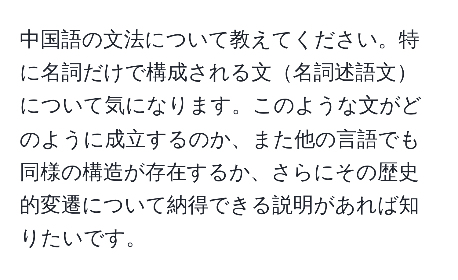 中国語の文法について教えてください。特に名詞だけで構成される文名詞述語文について気になります。このような文がどのように成立するのか、また他の言語でも同様の構造が存在するか、さらにその歴史的変遷について納得できる説明があれば知りたいです。