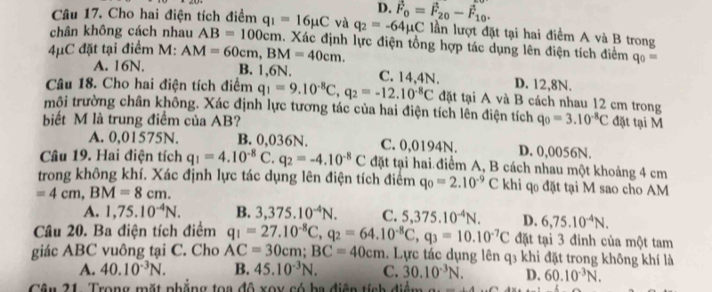 D. vector F_0=vector F_20-vector F_10.
Câu 17. Cho hai điện tích điểm q_1=16mu C và q_2=-64mu C lần lượt đặt tại hai điểm A và B trong
chân không cách nhau AB=100cm. Xác định lực điện tổng hợp tác dụng lên điện tích điểm q_0=
A. 16N.
4μC đặt tại điểm M: AM=60cm,BM=40cm. B. 1,6N. C. 14.4N. D. 12,8N.
Câu 18. Cho hai điện tích điểm q_1=9.10^(-8)C,q_2=-12.10^(-8)C đặt tại A và B cách nhau 12 cm trong
môi trường chân không. Xác định lực tương tác của hai điện tích lên điện tích
biết M là trung điểm của AB? q_0=3.10^(-8)C đặt tại M
A. 0,01575N. B. 0,036N. C. 0,0194N. D. 0,0056N.
Câu 19. Hai điện tích q_1=4.10^(-8)C.q_2=-4.10^(-8)C đặt tại hai điểm A, B cách nhau một khoảng 4 cm
trong không khí. Xác định lực tác dụng lên điện tích điểm q_0=2.10^(-9)C khi qo đặt tại M sao cho AM
=4cm,BM=8cm.
A. 1,75.10^(-4)N. B. 3,375.10^(-4)N. C. 5,375.10^(-4)N. D. 6,75.10^(-4)N.
Câu 20. Ba điện tích điểm q_1=27.10^(-8)C,q_2=64.10^(-8)C,q_3=10.10^(-7)C đặt tại 3 đinh của một tam
giác ABC vuông tại C. Cho AC=30cm;BC=40cm. Lực tác dụng lên q3 khi đặt trong không khí là
A. 40.10^(-3)N. B. 45.10^(-3)N. C. 30.10^(-3)N. D. 60.10^(-3)N.
Câu 21. Trong mặt nhẳng toa độ xoy có ba điễn tích điểm _ +4