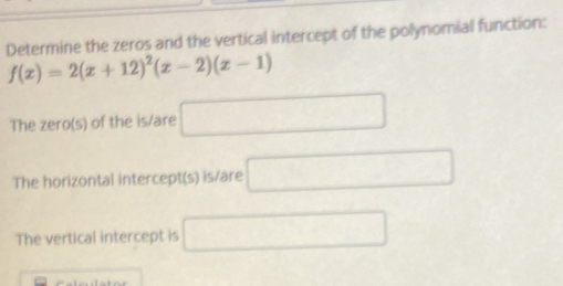 Determine the zeros and the vertical intercept of the polynomial function:
f(x)=2(x+12)^2(x-2)(x-1)
The zero(s) of the is/are □ 
The horizontal intercept(s) is/are □ 
The vertical intercept is □