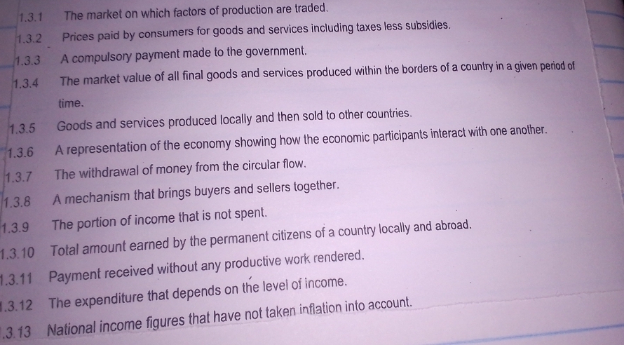 The market on which factors of production are traded. 
1.3.2 Prices paid by consumers for goods and services including taxes less subsidies. 
1.3.3 A compulsory payment made to the government. 
1.3.4 The market value of all final goods and services produced within the borders of a country in a given period of 
time. 
1.3.5 Goods and services produced locally and then sold to other countries. 
1.3.6 A representation of the economy showing how the economic participants interact with one another. 
1.3.7 The withdrawal of money from the circular flow. 
1.3.8 A mechanism that brings buyers and sellers together. 
1.3.9 The portion of income that is not spent. 
1.3.10 Total amount earned by the permanent citizens of a country locally and abroad. 
1.3.11 Payment received without any productive work rendered. 
1.3.12 The expenditure that depends on the level of income. 
.3.13 National income figures that have not taken inflation into account.