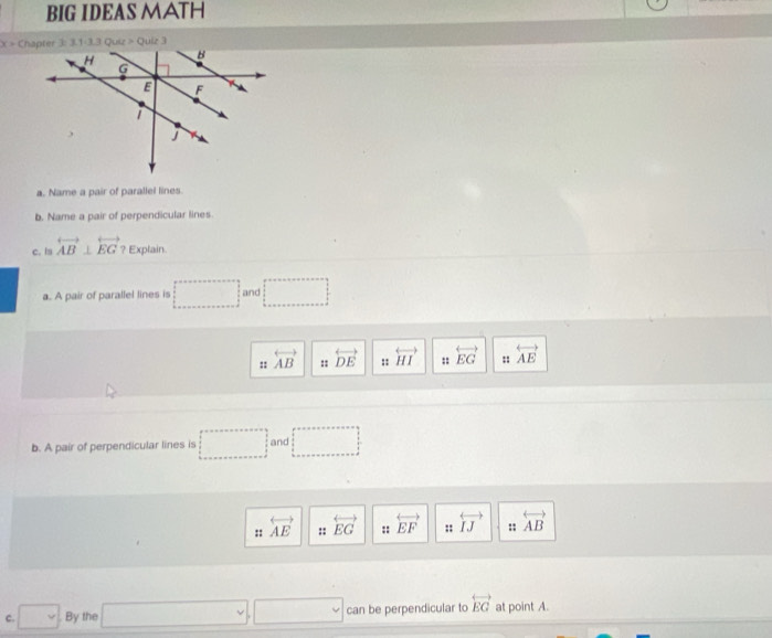 BIG IDEAS MATH 
a. Name a pair of parallel lines. 
b. Name a pair of perpendicular lines 
c. is overleftrightarrow AB⊥ overleftrightarrow EG Explain. 
a. A pair of parallel lines is □ and □
:: overleftrightarrow AB :: overleftrightarrow DE :: overleftrightarrow HI :: overleftrightarrow EG :: overleftrightarrow AE
b. A pair of perpendicular lines is □ and □
:: overleftrightarrow AE :: overleftrightarrow EG :: overleftrightarrow EF :: overleftrightarrow IJ :: overleftrightarrow AB
□ vee
c. □  By the can be perpendicular to overleftrightarrow EG at point A.