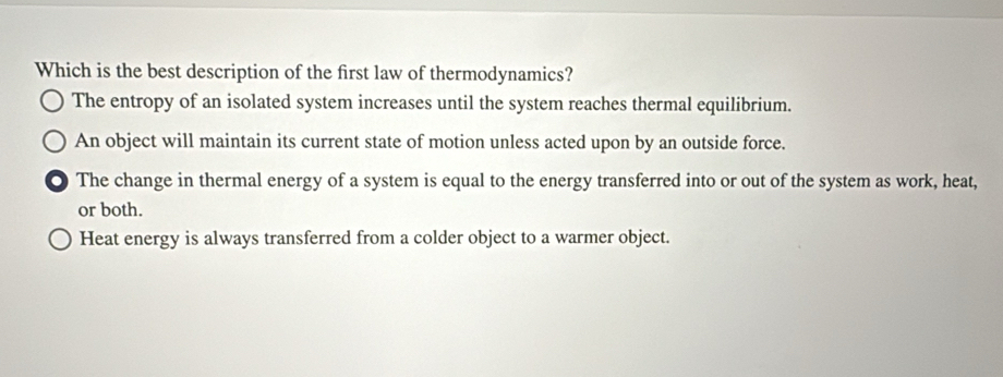 Which is the best description of the first law of thermodynamics?
The entropy of an isolated system increases until the system reaches thermal equilibrium.
An object will maintain its current state of motion unless acted upon by an outside force.
The change in thermal energy of a system is equal to the energy transferred into or out of the system as work, heat,
or both.
Heat energy is always transferred from a colder object to a warmer object.