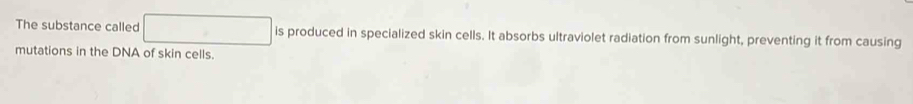 The substance called □ is produced in specialized skin cells. It absorbs ultraviolet radiation from sunlight, preventing it from causing 
mutations in the DNA of skin cells.