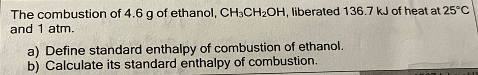 The combustion of 4.6 g of ethanol, CH_3CH_2OH , liberated 136.7 kJ of heat at 25°C
and 1 atm. 
a) Define standard enthalpy of combustion of ethanol. 
b) Calculate its standard enthalpy of combustion.