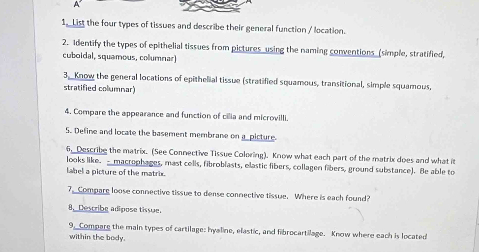 A 
1. List the four types of tissues and describe their general function / location. 
2. Identify the types of epithelial tissues from pictures using the naming conventions (simple, stratified, 
cuboidal, squamous, columnar) 
3. Know the general locations of epithelial tissue (stratified squamous, transitional, simple squamous, 
stratified columnar) 
4. Compare the appearance and function of cilia and microvilli. 
5. Define and locate the basement membrane on a_picture. 
6. Describe the matrix. (See Connective Tissue Coloring). Know what each part of the matrix does and what it 
looks like. macrophages, mast cells, fibroblasts, elastic fibers, collagen fibers, ground substance). Be able to 
label a picture of the matrix. 
7. Compare loose connective tissue to dense connective tissue. Where is each found? 
8. Describe adipose tissue. 
9, Compare the main types of cartilage: hyaline, elastic, and fibrocartilage. Know where each is located 
within the body.