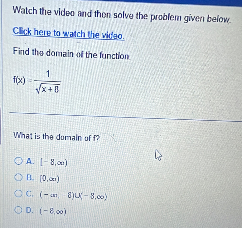 Watch the video and then solve the problem given below.
Click here to watch the video.
Find the domain of the function.
f(x)= 1/sqrt(x+8) 
What is the domain of f?
A. [-8,∈fty )
B. [0,∈fty )
C. (-∈fty ,-8)∪ (-8,∈fty )
D. (-8,∈fty )