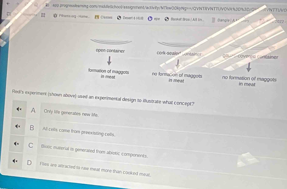 NTTUVO
PRrams org - Horne Classes Desert 6 HUB epe Basket Bros | Alt lin.. Dangle| A 2022 -
open container cork-sealed container gauzs-covered container
formation of maggots in meat no formation of maggots no formation of maggots
in meat in meat
Redi's experiment (shown above) used an experimental design to illustrate what concept?
A Only life generates new life.
B All cells come from preexisting cells.
Biotic material is generated from abiotic components.
Flies are attracted to raw meat more than cooked meat.