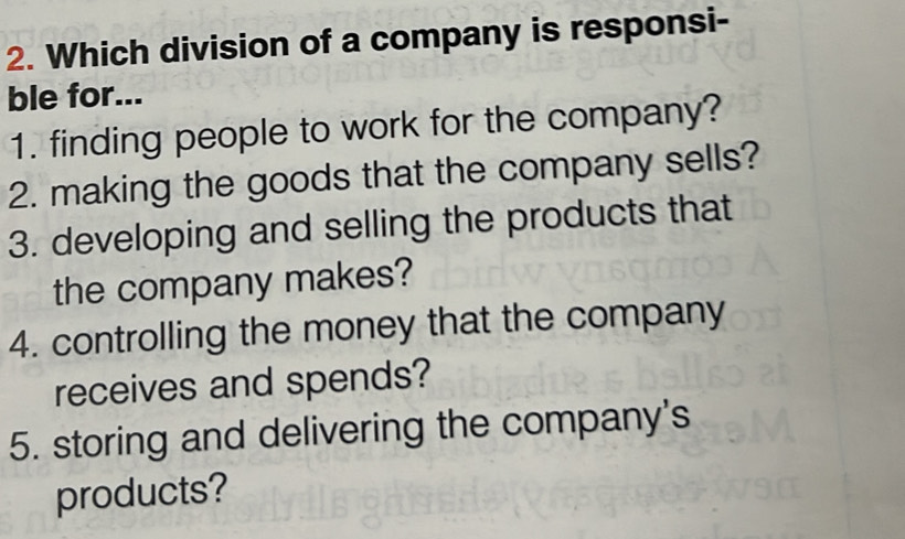 Which division of a company is responsi- 
ble for... 
1. finding people to work for the company? 
2. making the goods that the company sells? 
3. developing and selling the products that 
the company makes? 
4. controlling the money that the company 
receives and spends? 
5. storing and delivering the company's 
products?