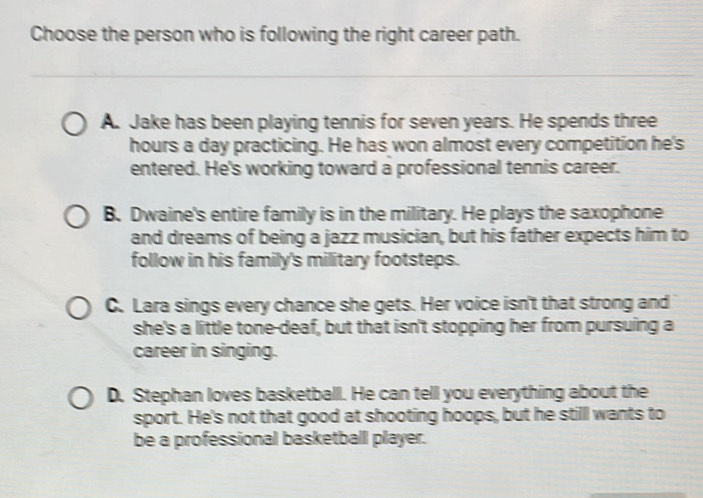 Choose the person who is following the right career path.
A. Jake has been playing tennis for seven years. He spends three
hours a day practicing. He has won almost every competition he's
entered. He's working toward a professional tennis career.
B. Dwaine's entire family is in the military. He plays the saxophone
and dreams of being a jazz musician, but his father expects him to
follow in his family's military footsteps.
C. Lara sings every chance she gets. Her voice isn't that strong and
she's a little tone-deaf, but that isn't stopping her from pursuing a
career in singing.
D. Stephan loves basketball. He can tell you everything about the
sport. He's not that good at shooting hoops, but he stilll wants to
be a professional basketball player.