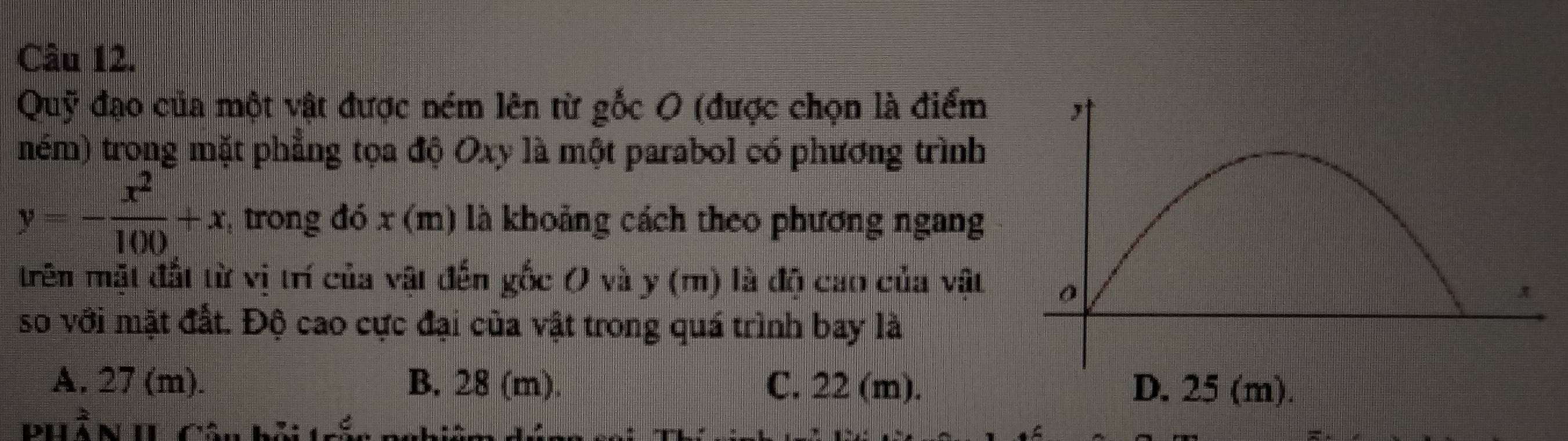 Quỹ đạo của một vật được ném lên từ gốc 0 (được chọn là điểm
ném) trong mặt phẳng tọa độ Oxy là một parabol có phương trình
y=- x^2/100 +x * trong đó x (m) là khoảng cách theo phương ngang
trên mặt đất từ vị trí của vật đến gốc 0 và y (m) là độ cao của vật 
so với mặt đất. Độ cao cực đại của vật trong quá trình bay là
A. 27 (m). B. 28 (m). C. 22 (m). D. 25 (m).
PHần II Câu bởi